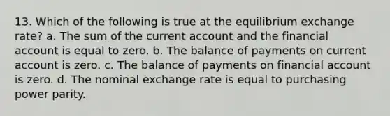 13. Which of the following is true at the equilibrium exchange rate? a. The sum of the current account and the financial account is equal to zero. b. The balance of payments on current account is zero. c. The balance of payments on financial account is zero. d. The nominal exchange rate is equal to purchasing power parity.