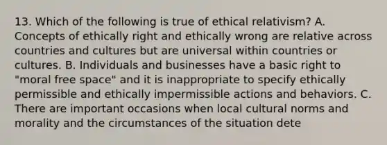 13. Which of the following is true of ethical relativism? A. Concepts of ethically right and ethically wrong are relative across countries and cultures but are universal within countries or cultures. B. Individuals and businesses have a basic right to "moral free space" and it is inappropriate to specify ethically permissible and ethically impermissible actions and behaviors. C. There are important occasions when local cultural norms and morality and the circumstances of the situation dete