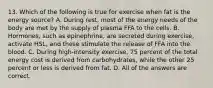 13. Which of the following is true for exercise when fat is the energy source? A. During rest, most of the energy needs of the body are met by the supply of plasma FFA to the cells. B. Hormones, such as epinephrine, are secreted during exercise, activate HSL, and these stimulate the release of FFA into the blood. C. During high-intensity exercise, 75 percent of the total energy cost is derived from carbohydrates, while the other 25 percent or less is derived from fat. D. All of the answers are correct.