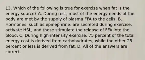 13. Which of the following is true for exercise when fat is the energy source? A. During rest, most of the energy needs of the body are met by the supply of plasma FFA to the cells. B. Hormones, such as epinephrine, are secreted during exercise, activate HSL, and these stimulate the release of FFA into the blood. C. During high-intensity exercise, 75 percent of the total energy cost is derived from carbohydrates, while the other 25 percent or less is derived from fat. D. All of the answers are correct.