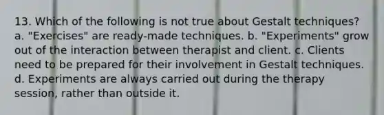 13. Which of the following is not true about Gestalt techniques? a. "Exercises" are ready-made techniques. b. "Experiments" grow out of the interaction between therapist and client. c. Clients need to be prepared for their involvement in Gestalt techniques. d. Experiments are always carried out during the therapy session, rather than outside it.