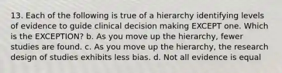 13. Each of the following is true of a hierarchy identifying levels of evidence to guide clinical <a href='https://www.questionai.com/knowledge/kuI1pP196d-decision-making' class='anchor-knowledge'>decision making</a> EXCEPT one. Which is the EXCEPTION? b. As you move up the hierarchy, fewer studies are found. c. As you move up the hierarchy, the research design of studies exhibits less bias. d. Not all evidence is equal