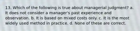 13. Which of the following is true about managerial judgment? a. It does not consider a manager's past experience and observation. b. It is based on mixed costs only. c. It is the most widely used method in practice. d. None of these are correct.