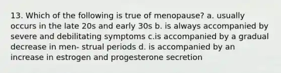 13. Which of the following is true of menopause? a. usually occurs in the late 20s and early 30s b. is always accompanied by severe and debilitating symptoms c.is accompanied by a gradual decrease in men- strual periods d. is accompanied by an increase in estrogen and progesterone secretion