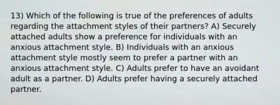 13) Which of the following is true of the preferences of adults regarding the attachment styles of their partners? A) Securely attached adults show a preference for individuals with an anxious attachment style. B) Individuals with an anxious attachment style mostly seem to prefer a partner with an anxious attachment style. C) Adults prefer to have an avoidant adult as a partner. D) Adults prefer having a securely attached partner.