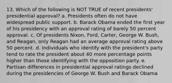 13. Which of the following is NOT TRUE of recent presidents' presidential approval? a. Presidents often do not have widespread public support. b. Barack Obama ended the first year of his presidency with an approval rating of barely 50 percent approval. c. Of presidents Nixon, Ford, Carter, George W. Bush, and Reagan, only Reagan had an average approval rating above 50 percent. d. Individuals who identify with the president's party tend to rate the president about 40 more percentage points higher than those identifying with the opposition party. e. Partisan differences in presidential approval ratings declined during the presidencies of George W. Bush and Barack Obama