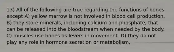 13) All of the following are true regarding the functions of bones except A) yellow marrow is not involved in blood cell production. B) they store minerals, including calcium and phosphate, that can be released into the bloodstream when needed by the body. C) muscles use bones as levers in movement. D) they do not play any role in hormone secretion or metabolism.