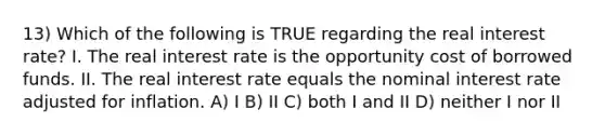 13) Which of the following is TRUE regarding the real interest rate? I. The real interest rate is the opportunity cost of borrowed funds. II. The real interest rate equals the nominal interest rate adjusted for inflation. A) I B) II C) both I and II D) neither I nor II