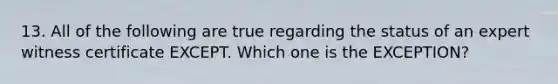 13. All of the following are true regarding the status of an expert witness certificate EXCEPT. Which one is the EXCEPTION?