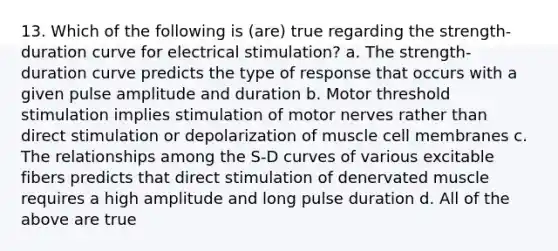 13. Which of the following is (are) true regarding the strength-duration curve for electrical stimulation? a. The strength-duration curve predicts the type of response that occurs with a given pulse amplitude and duration b. Motor threshold stimulation implies stimulation of motor nerves rather than direct stimulation or depolarization of muscle cell membranes c. The relationships among the S-D curves of various excitable fibers predicts that direct stimulation of denervated muscle requires a high amplitude and long pulse duration d. All of the above are true