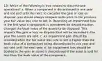 13) Which of the following is true related to discontinued operations? a. When a component is discontinued in one year and not sold until the next, to calculate the gain or loss on disposal, you should always compare sales price to the previous year fair value less cost to sell. b. Recording an impairment loss in the first year a component is considered for discontinuation changes the book value of the assets to be disposed. This impacts the gain or loss on disposal that will be recorded in the year the assets are sold. c. An impairment gain should be recorded when the fair value less cost to sell is higher than the book value of a component being discontinued in one year and not sold until the next year. d. An impairment loss should be booked in the year an asset is discontinued if the asset is sold for less than the book value of the component.