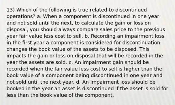 13) Which of the following is true related to discontinued operations? a. When a component is discontinued in one year and not sold until the next, to calculate the gain or loss on disposal, you should always compare sales price to the previous year fair value less cost to sell. b. Recording an impairment loss in the first year a component is considered for discontinuation changes the book value of the assets to be disposed. This impacts the gain or loss on disposal that will be recorded in the year the assets are sold. c. An impairment gain should be recorded when the fair value less cost to sell is higher than the book value of a component being discontinued in one year and not sold until the next year. d. An impairment loss should be booked in the year an asset is discontinued if the asset is sold for <a href='https://www.questionai.com/knowledge/k7BtlYpAMX-less-than' class='anchor-knowledge'>less than</a> the book value of the component.