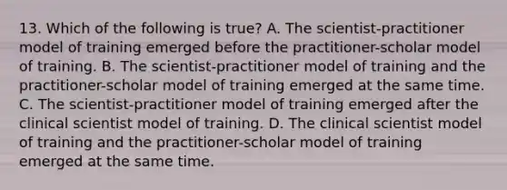 13. Which of the following is true? A. The scientist-practitioner model of training emerged before the practitioner-scholar model of training. B. The scientist-practitioner model of training and the practitioner-scholar model of training emerged at the same time. C. The scientist-practitioner model of training emerged after the clinical scientist model of training. D. The clinical scientist model of training and the practitioner-scholar model of training emerged at the same time.