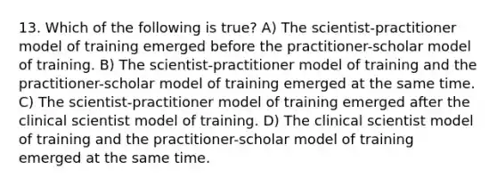 13. Which of the following is true? A) The scientist-practitioner model of training emerged before the practitioner-scholar model of training. B) The scientist-practitioner model of training and the practitioner-scholar model of training emerged at the same time. C) The scientist-practitioner model of training emerged after the clinical scientist model of training. D) The clinical scientist model of training and the practitioner-scholar model of training emerged at the same time.