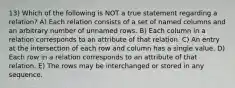 13) Which of the following is NOT a true statement regarding a relation? A) Each relation consists of a set of named columns and an arbitrary number of unnamed rows. B) Each column in a relation corresponds to an attribute of that relation. C) An entry at the intersection of each row and column has a single value. D) Each row in a relation corresponds to an attribute of that relation. E) The rows may be interchanged or stored in any sequence.