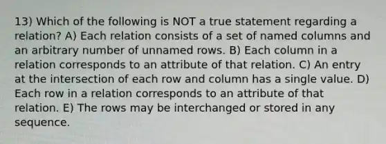 13) Which of the following is NOT a true statement regarding a relation? A) Each relation consists of a set of named columns and an arbitrary number of unnamed rows. B) Each column in a relation corresponds to an attribute of that relation. C) An entry at the intersection of each row and column has a single value. D) Each row in a relation corresponds to an attribute of that relation. E) The rows may be interchanged or stored in any sequence.