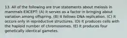 13. All of the following are true statements about meiosis in mammals EXCEPT: (A) It serves as a factor in bringing about variation among offspring. (B) It follows DNA replication. (C) It occurs only in reproductive structures. (D) It produces cells with the haploid number of chromosomes. (E) It produces four genetically identical gametes.