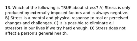 13. Which of the following is TRUE about stress? A) Stress is only produced by externally imposed factors and is always negative. B) Stress is a mental and physical response to real or perceived changes and challenges. C) It is possible to eliminate all stressors in our lives if we try hard enough. D) Stress does not affect a person's general health.