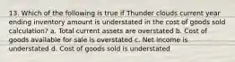 13. Which of the following is true if Thunder clouds current year ending inventory amount is understated in the cost of goods sold calculation? a. Total current assets are overstated b. Cost of goods available for sale is overstated c. Net income is understated d. Cost of goods sold is understated