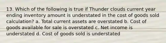 13. Which of the following is true if Thunder clouds current year ending inventory amount is understated in the cost of goods sold calculation? a. Total current assets are overstated b. Cost of goods available for sale is overstated c. Net income is understated d. Cost of goods sold is understated