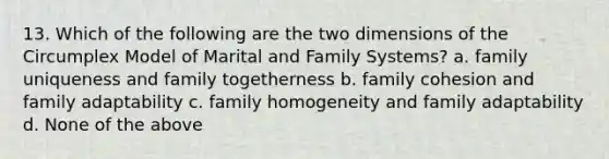 13. Which of the following are the two dimensions of the Circumplex Model of Marital and Family Systems? a. family uniqueness and family togetherness b. family cohesion and family adaptability c. family homogeneity and family adaptability d. None of the above