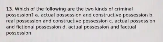 13. Which of the following are the two kinds of criminal possession? a. actual possession and constructive possession b. real possession and constructive possession c. actual possession and fictional possession d. actual possession and factual possession