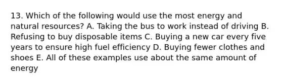 13. Which of the following would use the most energy and natural resources? A. Taking the bus to work instead of driving B. Refusing to buy disposable items C. Buying a new car every five years to ensure high fuel efficiency D. Buying fewer clothes and shoes E. All of these examples use about the same amount of energy