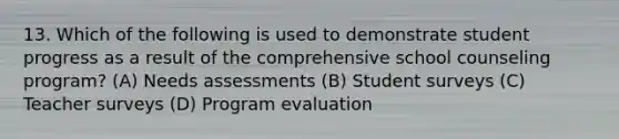 13. Which of the following is used to demonstrate student progress as a result of the comprehensive school counseling program? (A) Needs assessments (B) Student surveys (C) Teacher surveys (D) Program evaluation