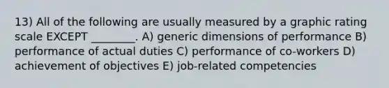 13) All of the following are usually measured by a graphic rating scale EXCEPT ________. A) generic dimensions of performance B) performance of actual duties C) performance of co-workers D) achievement of objectives E) job-related competencies