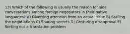 13) Which of the following is usually the reason for side conversations among foreign negotiators in their native languages? A) Diverting attention from an actual issue B) Stalling the negotiations C) Sharing secrets D) Gesturing disapproval E) Sorting out a translation problem