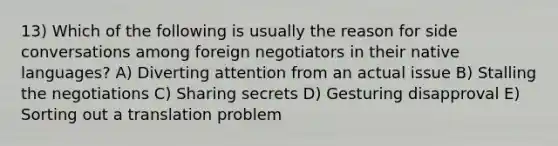 13) Which of the following is usually the reason for side conversations among foreign negotiators in their native languages? A) Diverting attention from an actual issue B) Stalling the negotiations C) Sharing secrets D) Gesturing disapproval E) Sorting out a translation problem