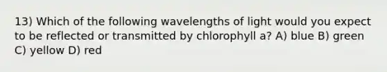 13) Which of the following wavelengths of light would you expect to be reflected or transmitted by chlorophyll a? A) blue B) green C) yellow D) red