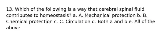 13. Which of the following is a way that cerebral spinal fluid contributes to homeostasis? a. A. Mechanical protection b. B. Chemical protection c. C. Circulation d. Both a and b e. All of the above