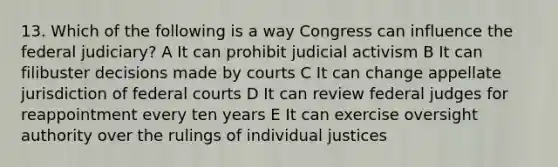 13. Which of the following is a way Congress can influence the federal judiciary? A It can prohibit judicial activism B It can filibuster decisions made by courts C It can change appellate jurisdiction of federal courts D It can review federal judges for reappointment every ten years E It can exercise oversight authority over the rulings of individual justices