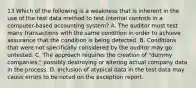 13 Which of the following is a weakness that is inherent in the use of the test data method to test internal controls in a computer-based accounting system? A. The auditor must test many transactions with the same condition in order to achieve assurance that the condition is being detected. B. Conditions that were not specifically considered by the auditor may go untested. C. The approach requires the creation of "dummy companies," possibly destroying or altering actual company data in the process. D. Inclusion of atypical data in the test data may cause errors to be noted on the exception report.