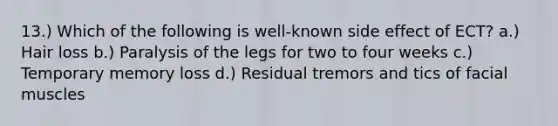 13.) Which of the following is well-known side effect of ECT? a.) Hair loss b.) Paralysis of the legs for two to four weeks c.) Temporary memory loss d.) Residual tremors and tics of facial muscles