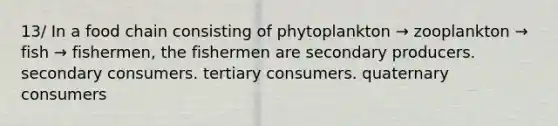 13/ In a food chain consisting of phytoplankton → zooplankton → fish → fishermen, the fishermen are secondary producers. secondary consumers. tertiary consumers. quaternary consumers