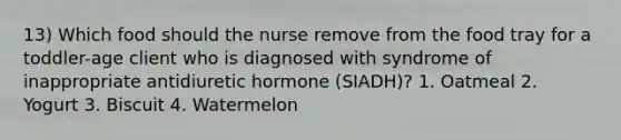 13) Which food should the nurse remove from the food tray for a toddler-age client who is diagnosed with syndrome of inappropriate antidiuretic hormone (SIADH)? 1. Oatmeal 2. Yogurt 3. Biscuit 4. Watermelon