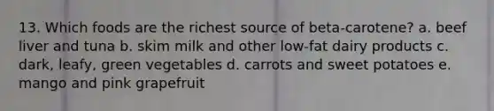 13. Which foods are the richest source of beta-carotene? a. beef liver and tuna b. skim milk and other low-fat dairy products c. dark, leafy, green vegetables d. carrots and sweet potatoes e. mango and pink grapefruit