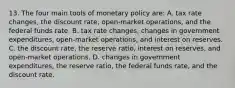 13. The four main tools of monetary policy are: A. tax rate changes, the discount rate, open-market operations, and the federal funds rate. B. tax rate changes, changes in government expenditures, open-market operations, and interest on reserves. C. the discount rate, the reserve ratio, interest on reserves, and open-market operations. D. changes in government expenditures, the reserve ratio, the federal funds rate, and the discount rate.