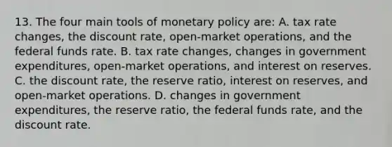 13. The four main tools of monetary policy are: A. tax rate changes, the discount rate, open-market operations, and the federal funds rate. B. tax rate changes, changes in government expenditures, open-market operations, and interest on reserves. C. the discount rate, the reserve ratio, interest on reserves, and open-market operations. D. changes in government expenditures, the reserve ratio, the federal funds rate, and the discount rate.