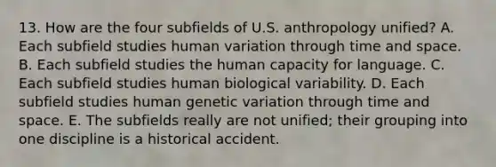 13. How are the four subfields of U.S. anthropology unified? A. Each subfield studies human variation through time and space. B. Each subfield studies the human capacity for language. C. Each subfield studies human biological variability. D. Each subfield studies human genetic variation through time and space. E. The subfields really are not unified; their grouping into one discipline is a historical accident.