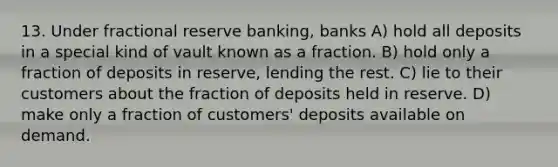 13. Under fractional reserve banking, banks A) hold all deposits in a special kind of vault known as a fraction. B) hold only a fraction of deposits in reserve, lending the rest. C) lie to their customers about the fraction of deposits held in reserve. D) make only a fraction of customers' deposits available on demand.