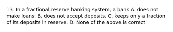 13. In a fractional-reserve banking system, a bank A. does not make loans. B. does not accept deposits. C. keeps only a fraction of its deposits in reserve. D. None of the above is correct.