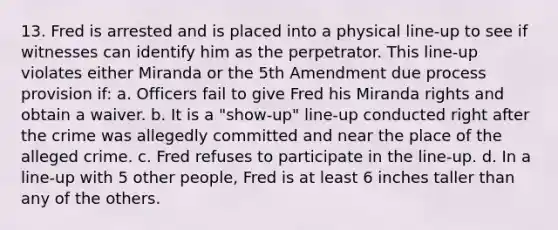 13. Fred is arrested and is placed into a physical line-up to see if witnesses can identify him as the perpetrator. This line-up violates either Miranda or the 5th Amendment due process provision if: a. Officers fail to give Fred his Miranda rights and obtain a waiver. b. It is a "show-up" line-up conducted right after the crime was allegedly committed and near the place of the alleged crime. c. Fred refuses to participate in the line-up. d. In a line-up with 5 other people, Fred is at least 6 inches taller than any of the others.