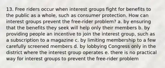 13. Free riders occur when interest groups fight for benefits to the public as a whole, such as consumer protection. How can interest groups prevent the free-rider problem? a. by ensuring that the benefits they seek will help only their members b. by providing people an incentive to join the interest group, such as a subscription to a magazine c. by limiting membership to a few carefully screened members d. by lobbying Congress only in the district where the interest group operates e. there is no practical way for interest groups to prevent the free-rider problem