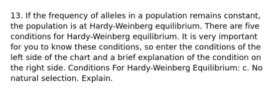 13. If the frequency of alleles in a population remains constant, the population is at Hardy-Weinberg equilibrium. There are five conditions for Hardy-Weinberg equilibrium. It is very important for you to know these conditions, so enter the conditions of the left side of the chart and a brief explanation of the condition on the right side. Conditions For Hardy-Weinberg Equilibrium: c. No natural selection. Explain.