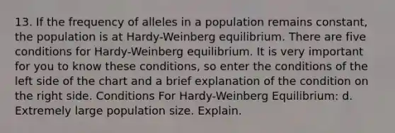 13. If the frequency of alleles in a population remains constant, the population is at Hardy-Weinberg equilibrium. There are five conditions for Hardy-Weinberg equilibrium. It is very important for you to know these conditions, so enter the conditions of the left side of the chart and a brief explanation of the condition on the right side. Conditions For Hardy-Weinberg Equilibrium: d. Extremely large population size. Explain.