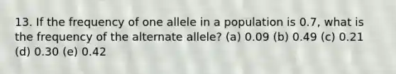 13. If the frequency of one allele in a population is 0.7, what is the frequency of the alternate allele? (a) 0.09 (b) 0.49 (c) 0.21 (d) 0.30 (e) 0.42