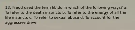 13. Freud used the term libido in which of the following ways? a. To refer to the death instincts b. To refer to the energy of all the life instincts c. To refer to sexual abuse d. To account for the aggressive drive